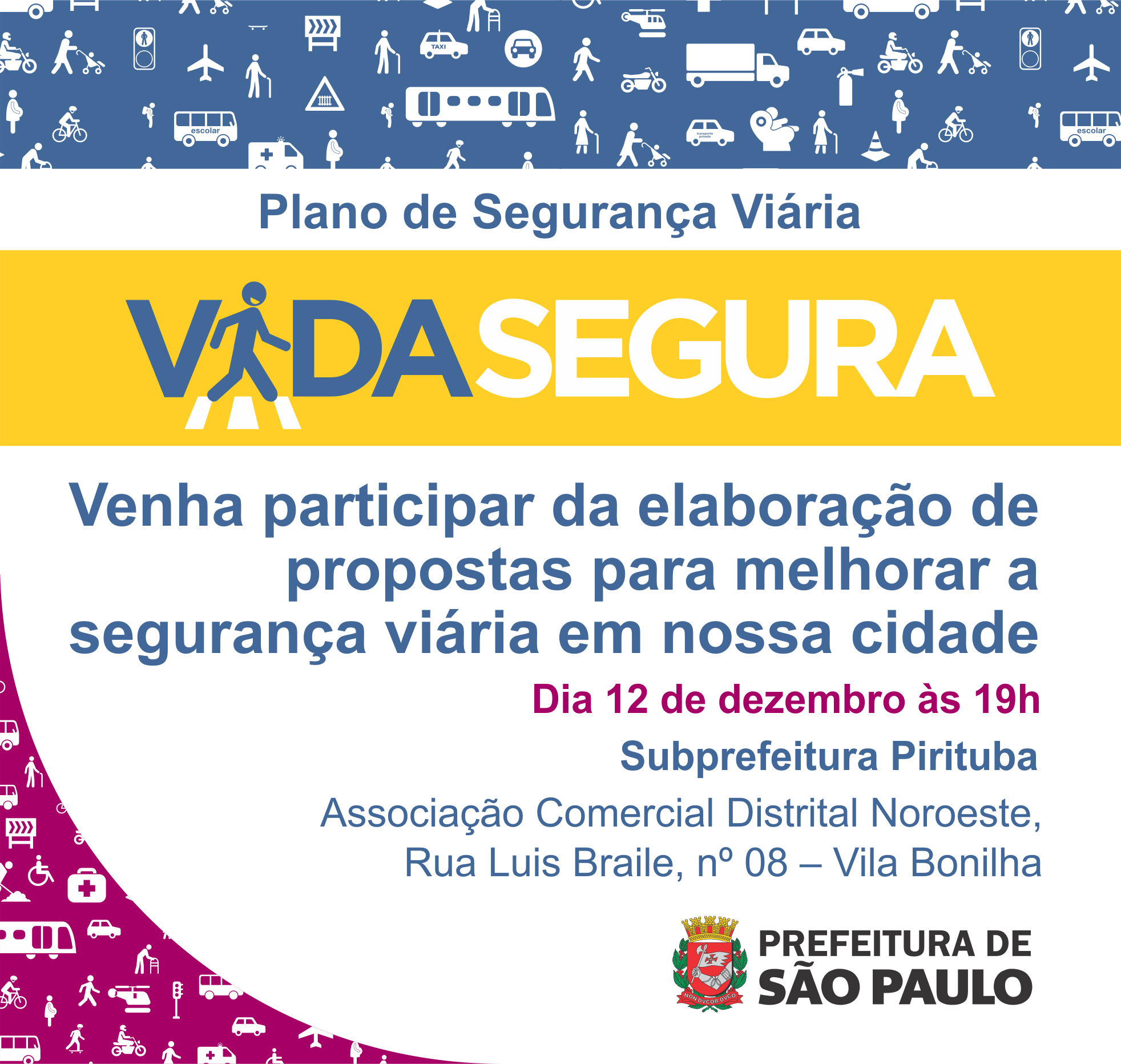 convite com os seguintes dizeres: Plano de Segurança Viária, Vida Segura, venha participar da elaboração de propostas para melhorar a segurança viária em nossa cidade. Dia 12 de dezembro às 19 horas, Subprefeitura Pirituba, na Associação Comercial Distrital Noroeste, Rua Luis Braille, número 08 – Vila Bonilha. A frase Vida Segura está em destaque na cor azul, branco e amarelo. O fundo da imagem é branco com uma faixa retangular no canto superior de cor azul e ilustrações de pedestres, automóveis e sinalizações de trânsito na cor branca. Já no canto inferior esquerdo as mesmas ilustrações com o fundo rosa. Por fim a Logo Oficial da Prefeitura de São Paulo no canto inferior direito.